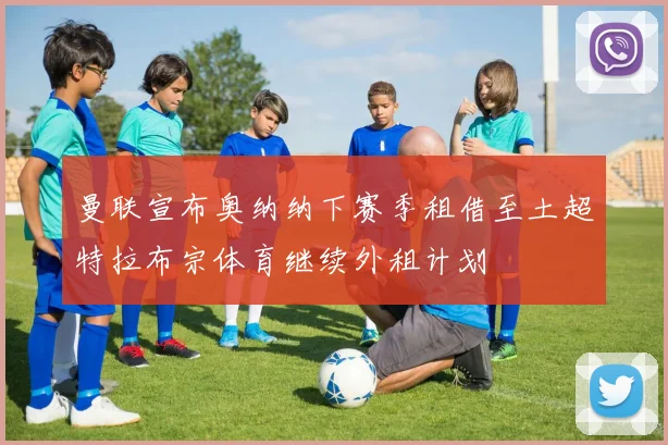 曼联宣布奥纳纳下赛季租借至土超特拉布宗体育继续外租计划