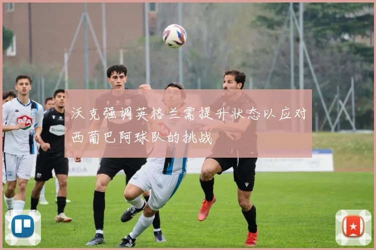 沃克强调英格兰需提升状态以应对西葡巴阿球队的挑战