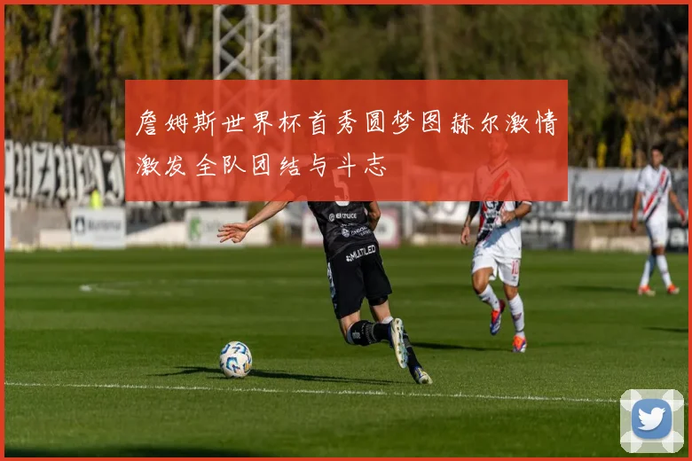 詹姆斯世界杯首秀圆梦图赫尔激情激发全队团结与斗志