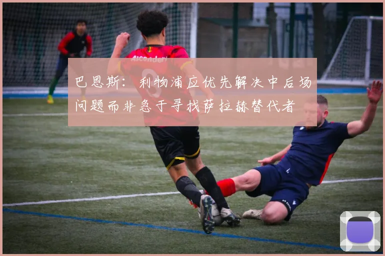 巴恩斯：利物浦应优先解决中后场问题而非急于寻找萨拉赫替代者