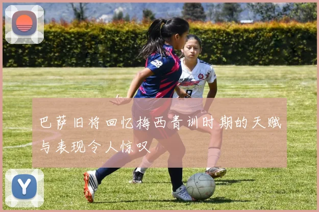 巴萨旧将回忆梅西青训时期的天赋与表现令人惊叹