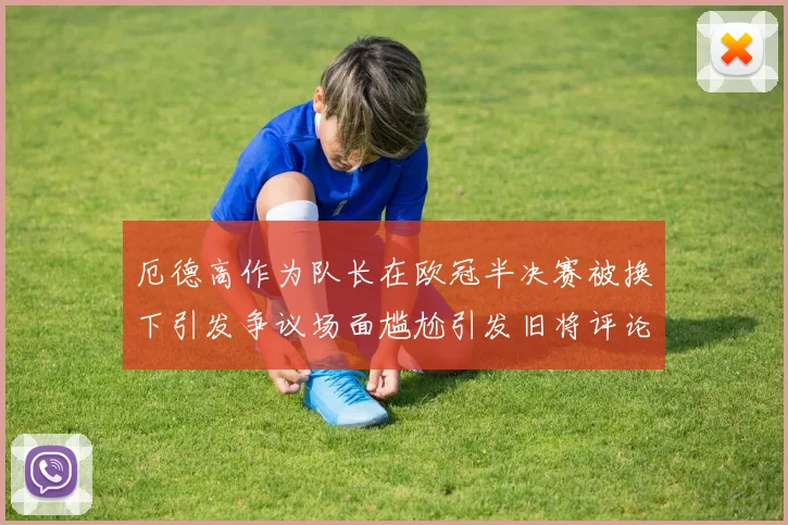 厄德高作为队长在欧冠半决赛被换下引发争议场面尴尬引发旧将评论