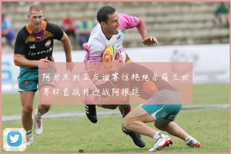 阿尔及利亚友谊赛惊艳绝杀荷兰世界杯首战将迎战阿根廷