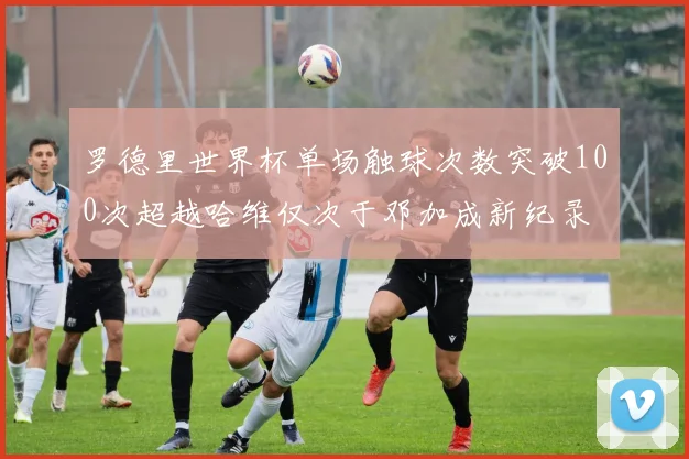 罗德里世界杯单场触球次数突破100次超越哈维仅次于邓加成新纪录