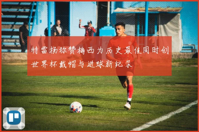 特雷杨称赞梅西为历史最佳同时创世界杯戴帽与进球新纪录