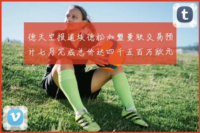 德天空报道埃德松加盟曼联交易预计七月完成总价达四千五百万欧元