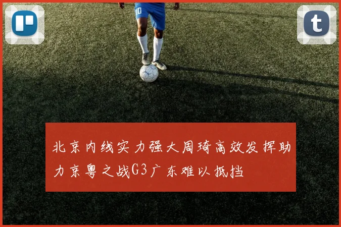 北京内线实力强大周琦高效发挥助力京粤之战G3广东难以抵挡