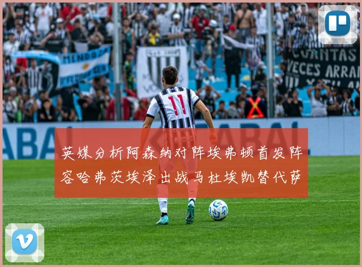 英媒分析阿森纳对阵埃弗顿首发阵容哈弗茨埃泽出战马杜埃凯替代萨卡