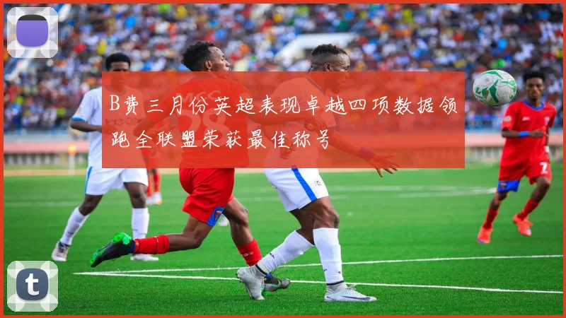 B费三月份英超表现卓越四项数据领跑全联盟荣获最佳称号