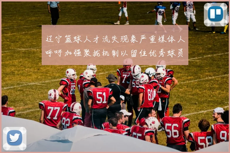 辽宁篮球人才流失现象严重媒体人呼吁加强聚拢机制以留住优秀球员