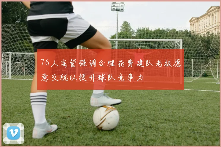 76人高管强调合理花费建队老板愿意交税以提升球队竞争力