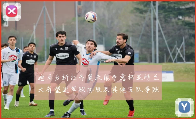 迪马分析拉齐奥未能夺意杯亚特兰大有望进军欧协联及其他五队争欧联资格