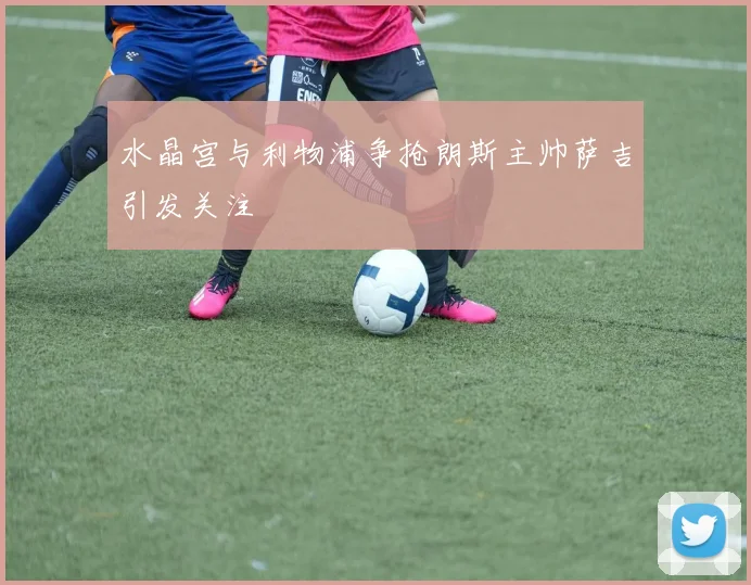 水晶宫与利物浦争抢朗斯主帅萨吉引发关注