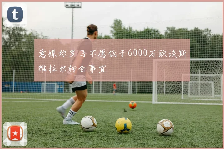 意媒称罗马不愿低于6000万欧谈斯维拉尔转会事宜
