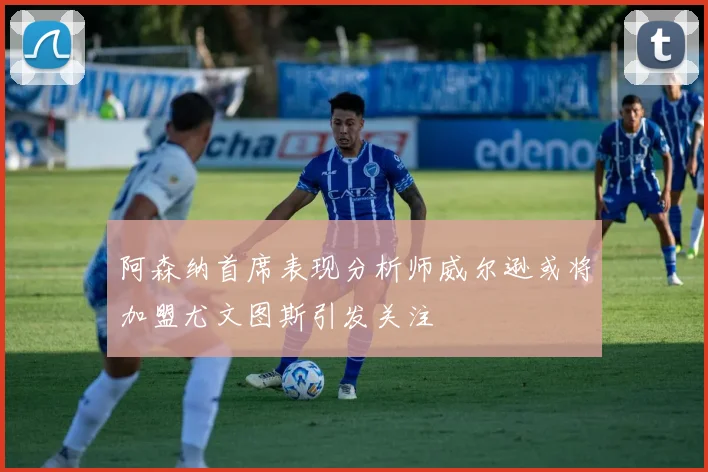 阿森纳首席表现分析师威尔逊或将加盟尤文图斯引发关注