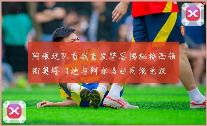 阿根廷队首战首发阵容揭秘梅西领衔奥塔门迪与阿尔马达同场竞技