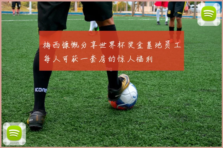 梅西慷慨分享世界杯奖金基地员工每人可获一套房的惊人福利