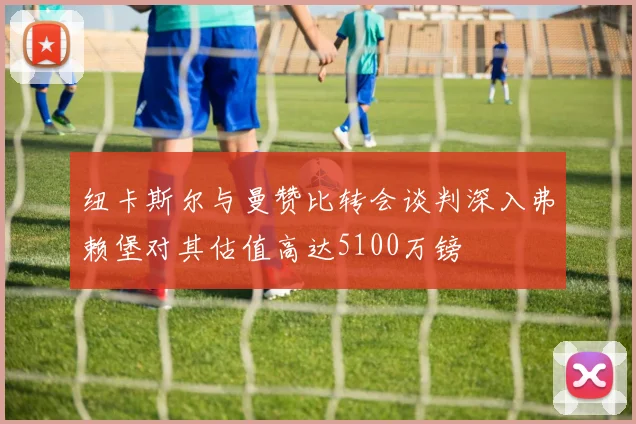 纽卡斯尔与曼赞比转会谈判深入弗赖堡对其估值高达5100万镑