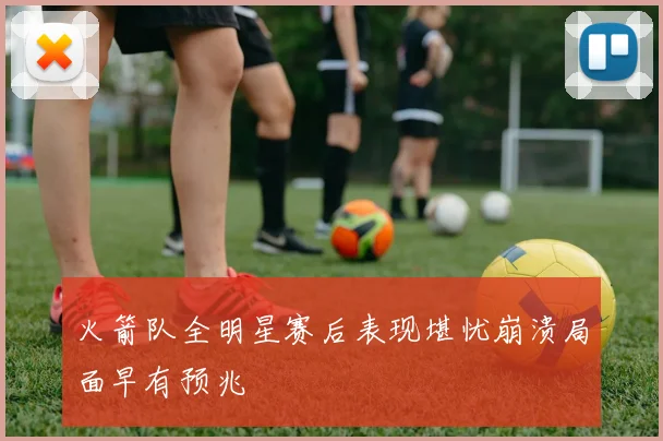 火箭队全明星赛后表现堪忧崩溃局面早有预兆