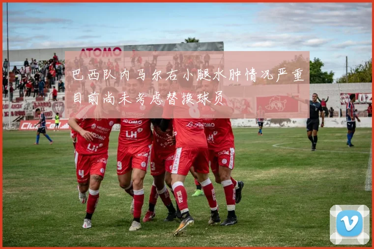 巴西队内马尔右小腿水肿情况严重目前尚未考虑替换球员