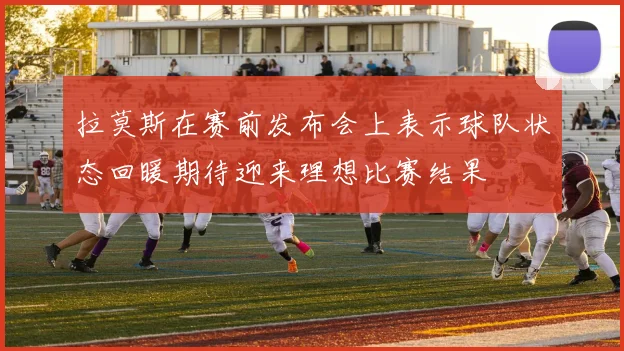 拉莫斯在赛前发布会上表示球队状态回暖期待迎来理想比赛结果