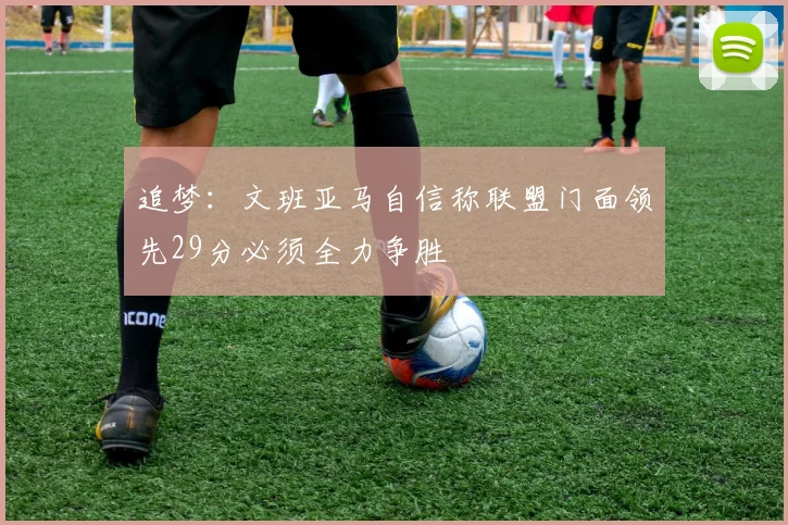 追梦：文班亚马自信称联盟门面领先29分必须全力争胜