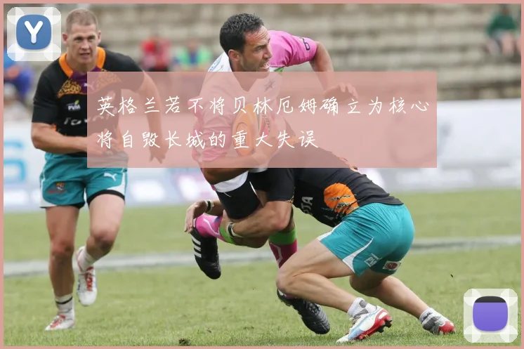 英格兰若不将贝林厄姆确立为核心将自毁长城的重大失误
