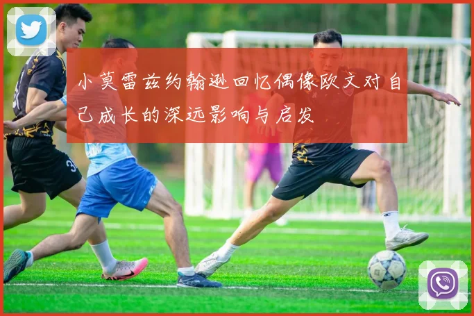 小莫雷兹约翰逊回忆偶像欧文对自己成长的深远影响与启发