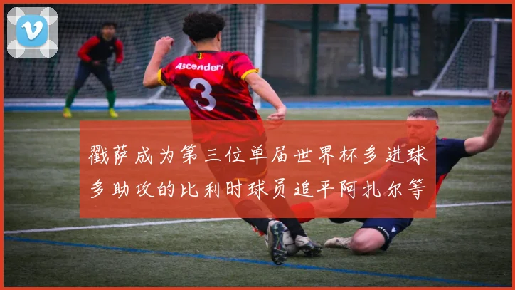 戳萨成为第三位单届世界杯多进球多助攻的比利时球员追平阿扎尔等传奇