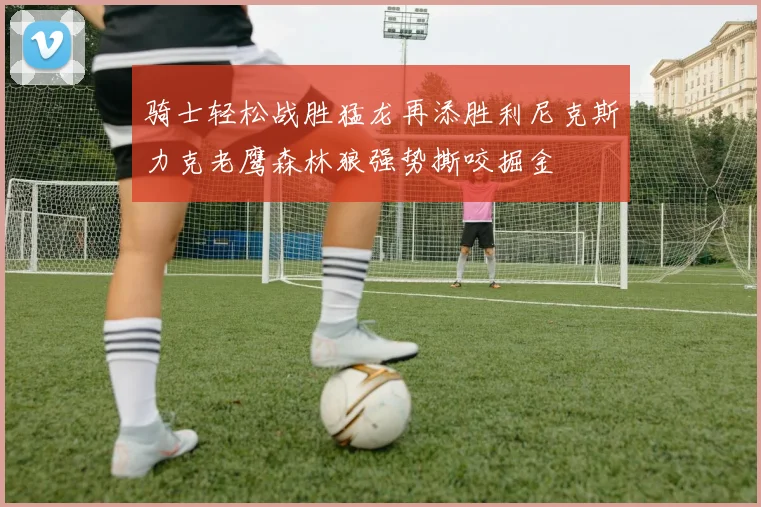 骑士轻松战胜猛龙再添胜利尼克斯力克老鹰森林狼强势撕咬掘金