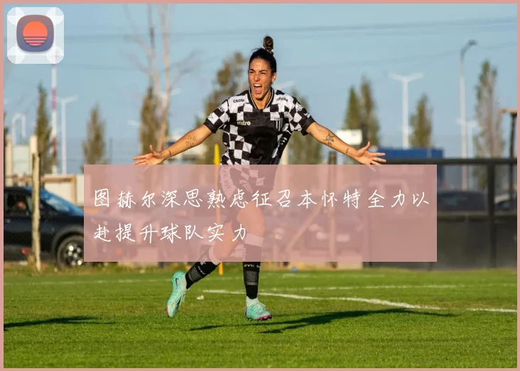 图赫尔深思熟虑征召本怀特全力以赴提升球队实力