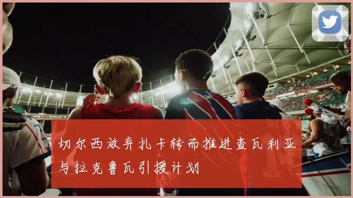 切尔西放弃扎卡转而推进查瓦利亚与拉克鲁瓦引援计划