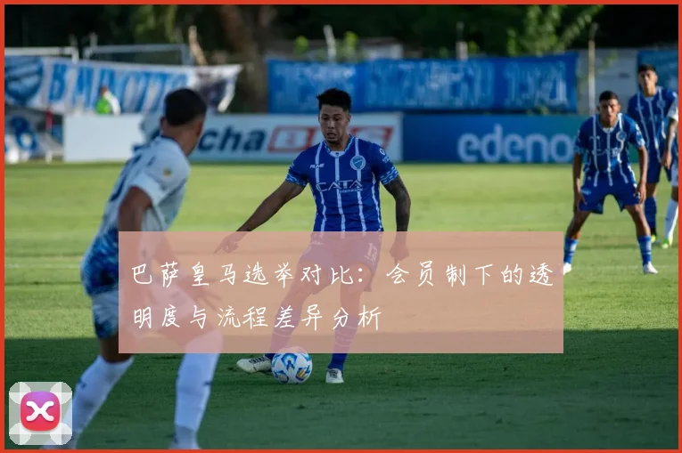 巴萨皇马选举对比：会员制下的透明度与流程差异分析