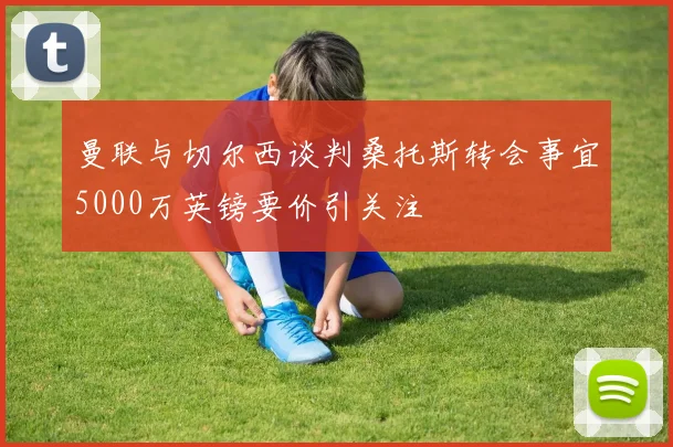 曼联与切尔西谈判桑托斯转会事宜5000万英镑要价引关注